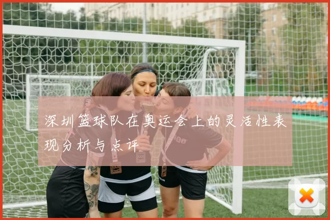 深圳篮球队在奥运会上的灵活性表现分析与点评