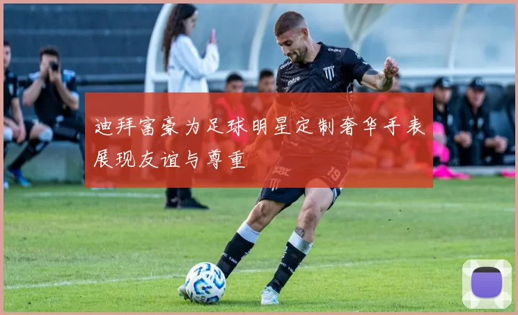 迪拜富豪为足球明星定制奢华手表展现友谊与尊重