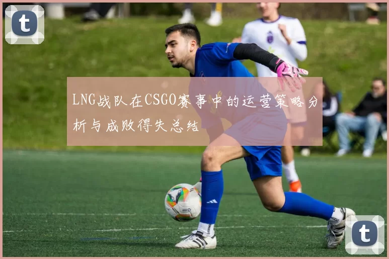 LNG战队在CSGO赛事中的运营策略分析与成败得失总结