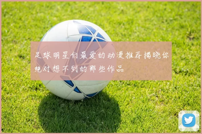足球明星们最爱的动漫推荐揭晓你绝对想不到的那些作品