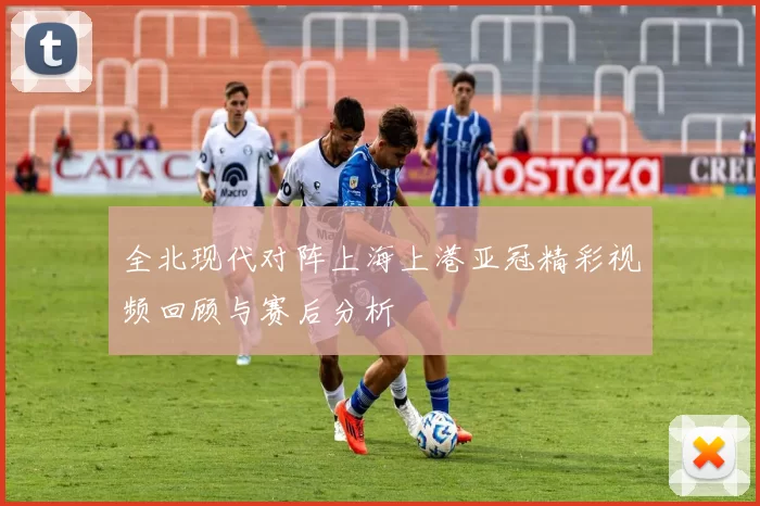 全北现代对阵上海上港亚冠精彩视频回顾与赛后分析