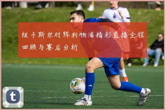 纽卡斯尔对阵利物浦精彩直播全程回顾与赛后分析