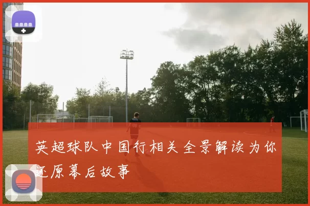 英超球队中国行相关全景解读为你还原幕后故事